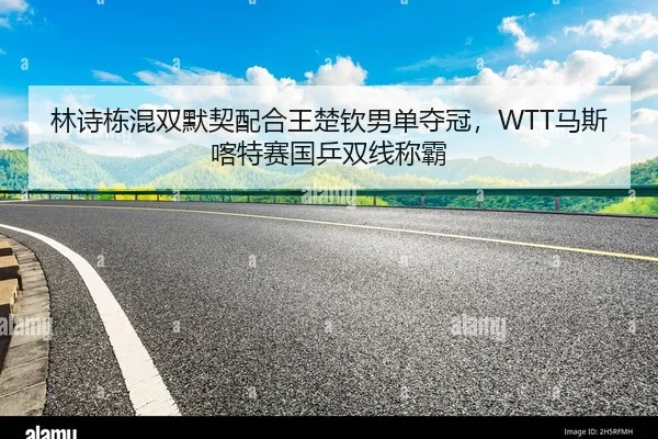 林诗栋混双默契配合王楚钦男单夺冠，WTT马斯喀特赛国乒双线称霸